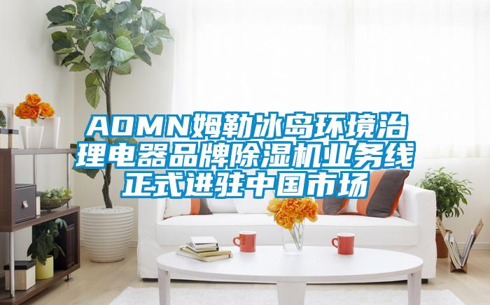 AOMN姆勒冰島環境治理電器品牌91看片网站视频機業務線正式進駐中國市場